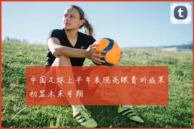 中国足球上半年表现亮眼青训成果初显未来可期