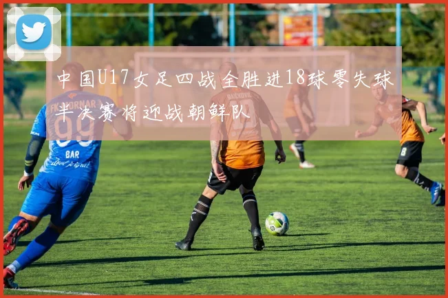 中国U17女足四战全胜进18球零失球半决赛将迎战朝鲜队