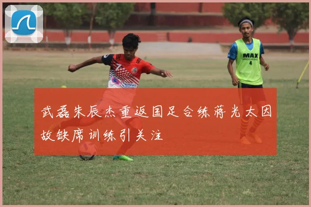 武磊朱辰杰重返国足合练蒋光太因故缺席训练引关注