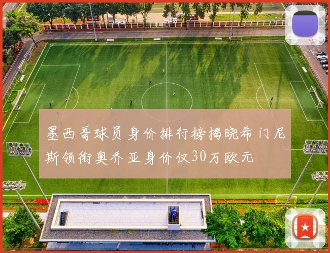 墨西哥球员身价排行榜揭晓希门尼斯领衔奥乔亚身价仅30万欧元