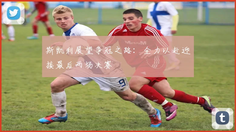 斯凯利展望争冠之路：全力以赴迎接最后两场决赛