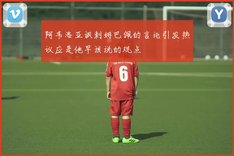 阿韦洛亚讽刺姆巴佩的言论引发热议应是他早该说的观点